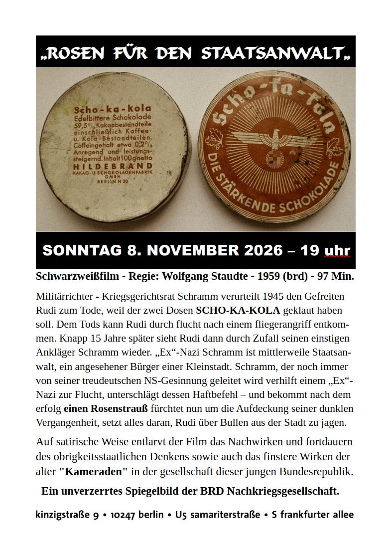 Das hochformatige Veranstaltungsplakat auf weißem Hintergrund kündigt eine Filmvorführung von Wolfgang Staudtes satirischem Schwarz-Weiß-Film „Rosen für den Staatsanwalt“ aus dem Jahr 1959 an. Im oberen Drittel steht auf einem breiten schwarzen Balken der Filmtitel in großen, weiß geschriebenen, leicht verschnörkelten Großbuchstaben. Darunter sind zwei historische, runde Schokoladendosen der Marke Scho-ka-kola nebeneinander abgebildet. Die linke Dose zeigt ihre stark vergilbte, fleckige Unterseite mit einer kleingedruckten Produktbeschreibung und dem Herstellernamen Hildebrand. Die rechte Dose zeigt den braun-beigen Deckel mit der umlaufenden Aufschrift „Scho-ka-kola – Die stärkende Schokolade“. In der Mitte befindet sich ein stilisierter Adler mit ausgebreiteten Flügeln, der ein Hakenkreuz in einem Kranz hält. Strahlenförmige Linien gehen von dem nationalsozialistischen Hoheitszeichen aus. Unter den beiden Dosen steht auf einem weiteren schwarzen Balken in großer weißer Schrift das Veranstaltungsdatum „Sonntag 8. November 2026 – 19 Uhr“. Die untere Hälfte des Plakats besteht aus mehreren Absätzen schwarzer Schrift auf weißem Hintergrund. Zunächst werden Regisseur, Erscheinungsjahr und Laufzeit des Films genannt. Anschließend folgt eine ausführliche Inhaltsangabe: Ein Wehrmachtsrichter verurteilt 1945 einen Soldaten wegen des angeblichen Diebstahls zweier Dosen Scho-ka-kola zum Tode. Der Soldat entkommt und begegnet seinem ehemaligen Richter fünfzehn Jahre später wieder, als dieser bereits Staatsanwalt in der Bundesrepublik ist. Der Text beschreibt, wie der frühere NS-Jurist versucht, seine Vergangenheit zu vertuschen. Ein weiterer Absatz hebt die satirische Kritik des Films an den personellen und ideologischen Kontinuitäten zwischen Nationalsozialismus und westdeutscher Nachkriegsgesellschaft hervor. Darunter steht in größerer, fett gedruckter Schrift der Satz „Ein unverzerrtes Spiegelbild der BRD Nachkriegsgesellschaft.“ Am unteren Plakatrand werden die Veranstaltungsadresse „Kinzigstraße 9, 10247 Berlin“ sowie die nahegelegenen Haltestellen Samariterstraße und Frankfurter Allee genannt. Die Gestaltung ist sachlich und zugleich politisch zugespitzt. Besonders die beiden historischen Schokoladendosen mit dem deutlich sichtbaren nationalsozialistischen Emblem stellen einen unmittelbaren Bezug zur Filmhandlung und zur Auseinandersetzung mit der NS-Vergangenheit in der frühen Bundesrepublik her.
