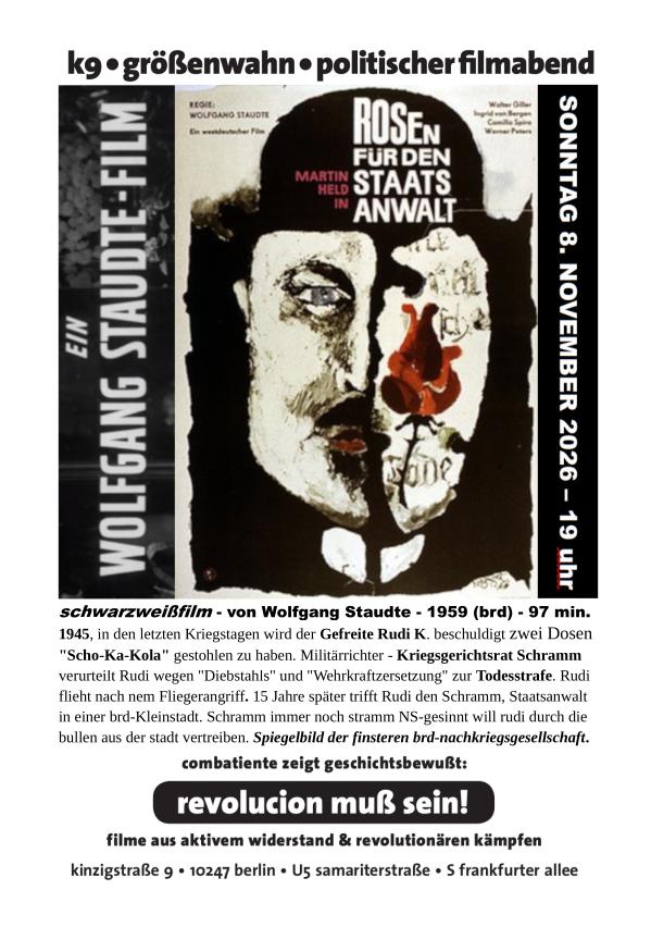 Das hochformatige, überwiegend schwarz-weiß gestaltete Veranstaltungsplakat kündigt einen politischen Filmabend mit Wolfgang Staudtes Film „Rosen für den Staatsanwalt“ aus dem Jahr 1959 an. Am oberen Rand steht in großen schwarzen Buchstaben „kg • größenwahn • politischer filmabend“. Den größten Teil des Plakats nimmt das historische Filmplakat ein. Es zeigt eine düstere, expressionistisch wirkende Darstellung eines Männergesichts, dessen linke Hälfte menschlich und dessen rechte Hälfte als Totenschädel gestaltet ist. Das Gesicht ist in Schwarz, Weiß und Grautönen gehalten, während eine auffällige rote Rose über der Nase und dem rechten Wangenbereich liegt. Oberhalb des Gesichts steht der Filmtitel „Rosen für den Staatsanwalt“ in weißen Großbuchstaben. Links neben dem Motiv steht senkrecht der Name „Wolfgang Staudte – Ein Film“, rechts auf schwarzem Untergrund das Veranstaltungsdatum „Sonntag, 8. November 2026 – 19 Uhr“. Unter der Abbildung folgen Angaben zum Film und eine Inhaltsbeschreibung: Der Film erzählt von einem ehemaligen Wehrmachtsrichter, der 1945 einen Soldaten wegen des Diebstahls von zwei Dosen Schokolade zum Tode verurteilt und diesem fünfzehn Jahre später als Staatsanwalt wiederbegegnet. Die Beschreibung bezeichnet den Film als Spiegelbild der finsteren westdeutschen Nachkriegsgesellschaft. Im unteren Bereich steht der Satz „combattente zeigt geschichtsbewußt:“ und darunter, besonders hervorgehoben in weißer Schrift auf einem schwarzen, abgerundeten Balken, die Parole „revolution muß sein!“. Es folgt der Hinweis „filme aus aktivem widerstand & revolutionären kämpfen“. Ganz unten sind die Veranstaltungsorte beziehungsweise Adressen „kinzigstraße 9 • 10247 berlin • U5 samariterstraße • S frankfurter allee“ aufgeführt. Die Gestaltung verbindet das bedrückende, kontrastreiche Filmmotiv mit einer klaren politischen Botschaft. Die rote Rose bildet den einzigen kräftigen Farbakzent und zieht den Blick auf das zwischen menschlichem Gesicht und Totenschädel geteilte Porträt.