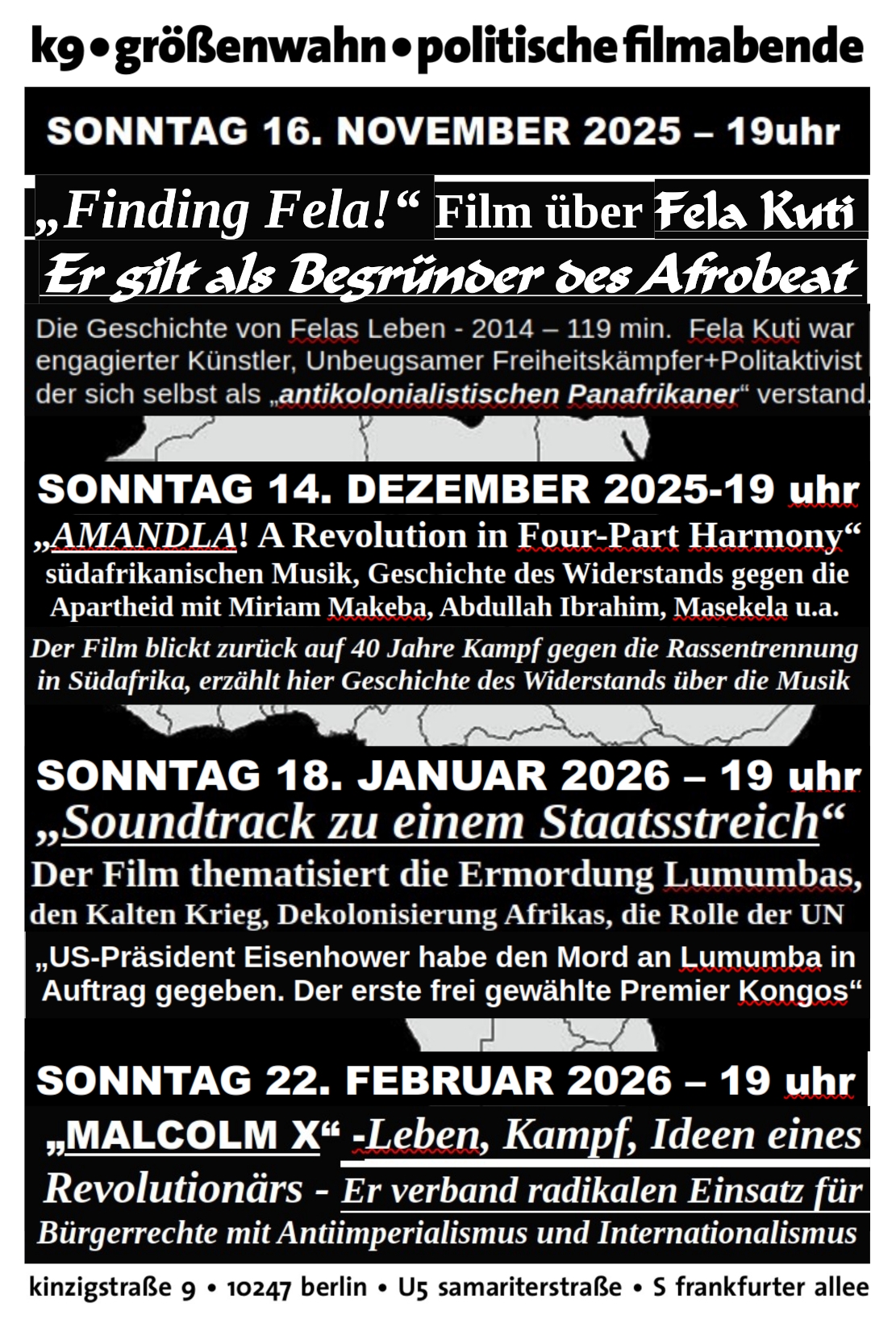 Text auf der Flyerrückseite: kg größenwahn politische filmabende SONNTAG 16. NOVEMBER 2025 - 19uhr ‚Finding Fela!“ Film über Fela Kuti Er gilt als Begründer des Afrobeat Die Geschichte von Felas Leben - 2014 — 119 min. Fela Kuti war engagierter Künstler, Unbeugsamer Freiheitskämpfer+Politaktivist der sich selbst als „antikolonialistischen Panafrikaner“ verstand SONNTAG 14. DEZEMBER 2025-19 uhr „AMANDLA! A Revolution in Four-Part Harmony“ südafrikanischen Musik, Geschichte des Widerstands gegen die Apartheid mit Miriam Makeba, Abdullah Ibrahim, Masekela u.a. Der Film blickt zurück auf 40 Jahre Kampf gegen die Rassentrennung in Südafrika, erzählt hier Geschichte des Widerstands über die Musik SONNTAG 18. JANUAR 2026 - 19 uhr „Soundtrack zu einem Staatsstreich“ Der Film thematisiert die Ermordung Lumumbas, den Kalten Krieg, Dekolonisierung Afrikas, die Rolle der UN, „US-Präsident Eisenhower habe den Mord an Lumumba in Auftrag gegeben. Der erste frei gewählte Premier Kongos“ SONNTAG 22. FEBRUAR 2026 - 19 uhr „MALCOLM X“ -Leben, Kampf, Ideen eines Revolutionärs - Er verband radikalen Einsatz für Bürgerrechte mit Antiimperialismus und Internationalismus kinzigstraße 9 + 10247 berlin « U5 samariterstraße + S frankfurter allee