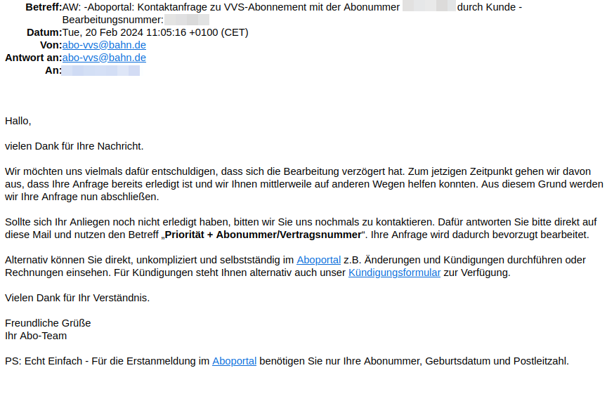 Hallo, vielen Dank für Ihre Nachricht. Wir möchten uns vielmals dafür entschuldigen, dass sich die Bearbeitung verzögert hat. Zum jetzigen Zeitpunkt gehen wir davon aus, dass Ihre Anfrage bereits erledigt ist und wir Ihnen mittlerweile auf anderen Wegen helfen konnten. Aus diesem Grund werden wir Ihre Anfrage nun abschließen. Sollte sich Ihr Anliegen noch nicht erledigt haben, bitten wir Sie uns nochmals zu kontaktieren. Dafür antworten Sie bitte direkt auf diese Mail und nutzen den Betreff „Priorität + Abonummer/Vertragsnummer“. Ihre Anfrage wird dadurch bevorzugt bearbeitet. Alternativ können Sie direkt, unkompliziert und selbstständig im Aboportal z.B. Änderungen und Kündigungen durchführen oder Rechnungen einsehen. Für Kündigungen steht Ihnen alternativ auch unser Kündigungsformular zur Verfügung. Vielen Dank für Ihr Verständnis. Freundliche Grüße Ihr Abo-Team PS: Echt Einfach - Für die Erstanmeldung im Aboportal benötigen Sie nur Ihre Abonummer, Geburtsdatum und Postleitzahl.